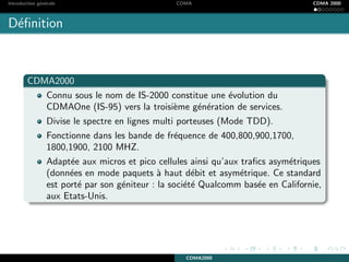 Introduction g´en´erale CDMA CDMA 2000
D´eﬁnition
CDMA2000
Connu sous le nom de IS-2000 constitue une ´evolution du
CDMAOne (IS-95) vers la troisi`eme g´en´eration de services.
Divise le spectre en lignes multi porteuses (Mode TDD).
Fonctionne dans les bande de fr´equence de 400,800,900,1700,
1800,1900, 2100 MHZ.
Adapt´ee aux micros et pico cellules ainsi qu’aux traﬁcs asym´etriques
(donn´ees en mode paquets `a haut d´ebit et asym´etrique. Ce standard
est port´e par son g´eniteur : la soci´et´e Qualcomm bas´ee en Californie,
aux Etats-Unis.
CDMA2000
 