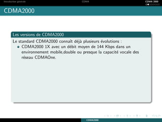 Introduction g´en´erale CDMA CDMA 2000
CDMA2000
Les versions de CDMA2000
Le standard CDMA2000 connaˆıt d´ej`a plusieurs ´evolutions :
CDMA2000 1X avec un d´ebit moyen de 144 Kbps dans un
environnement mobile,double ou presque la capacit´e vocale des
r´eseau CDMAOne.
CDMA2000
 