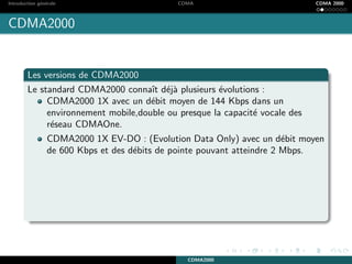 Introduction g´en´erale CDMA CDMA 2000
CDMA2000
Les versions de CDMA2000
Le standard CDMA2000 connaˆıt d´ej`a plusieurs ´evolutions :
CDMA2000 1X avec un d´ebit moyen de 144 Kbps dans un
environnement mobile,double ou presque la capacit´e vocale des
r´eseau CDMAOne.
CDMA2000 1X EV-DO : (Evolution Data Only) avec un d´ebit moyen
de 600 Kbps et des d´ebits de pointe pouvant atteindre 2 Mbps.
CDMA2000
 