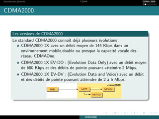 Introduction g´en´erale CDMA CDMA 2000
CDMA2000
Les versions de CDMA2000
Le standard CDMA2000 connaˆıt d´ej`a plusieurs ´evolutions :
CDMA2000 1X avec un d´ebit moyen de 144 Kbps dans un
environnement mobile,double ou presque la capacit´e vocale des
r´eseau CDMAOne.
CDMA2000 1X EV-DO : (Evolution Data Only) avec un d´ebit moyen
de 600 Kbps et des d´ebits de pointe pouvant atteindre 2 Mbps.
CDMA2000 1X EV-DV : (Evolution Data and Voice) avec un d´ebit
et des d´ebits de pointe pouvant atteindre de 2 `a 5 Mbps.
CDMA2000
 