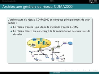 Introduction g´en´erale CDMA CDMA 2000
Architecture g´en´erale du r´eseau CDMA2000
L’architecture du r´eseau CDMA2000 se compose principalement de deux
parties :
Le r´eseau d’acc`es : qui utilise la m´ethode d’acc`es CDMA.
Le r´eseau cœur : qui est charg´e de la commutation de circuits et de
donn´ees.
CDMA2000
 