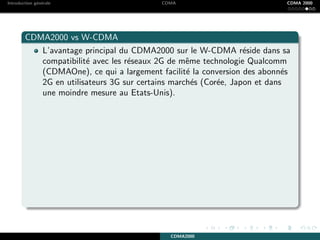 Introduction g´en´erale CDMA CDMA 2000
CDMA2000 vs W-CDMA
L’avantage principal du CDMA2000 sur le W-CDMA r´eside dans sa
compatibilit´e avec les r´eseaux 2G de mˆeme technologie Qualcomm
(CDMAOne), ce qui a largement facilit´e la conversion des abonn´es
2G en utilisateurs 3G sur certains march´es (Cor´ee, Japon et dans
une moindre mesure au Etats-Unis).
CDMA2000
 