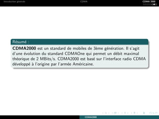 Introduction g´en´erale CDMA CDMA 2000
R´esum´e :
CDMA2000 est un standard de mobiles de 3`eme g´en´eration. Il s’agit
d’une ´evolution du standard CDMAOne qui permet un d´ebit maximal
th´eorique de 2 MBits/s. CDMA2000 est bas´e sur l’interface radio CDMA
d´evelopp´e `a l’origine par l’arm´ee Am´ericaine.
CDMA2000
 