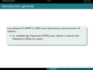 Introduction g´en´erale CDMA CDMA 2000
Introduction g´en´erale
Les syst`emes D-AMPS et GSM sont relativement conventionnels. Ils
utilisent :
Le multiplexage fr´equentiel (FDM) pour r´epartir le spectre des
fr´equences utilis´es en canaux.
CDMA2000
 
