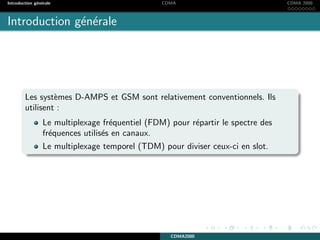 Introduction g´en´erale CDMA CDMA 2000
Introduction g´en´erale
Les syst`emes D-AMPS et GSM sont relativement conventionnels. Ils
utilisent :
Le multiplexage fr´equentiel (FDM) pour r´epartir le spectre des
fr´equences utilis´es en canaux.
Le multiplexage temporel (TDM) pour diviser ceux-ci en slot.
CDMA2000
 
