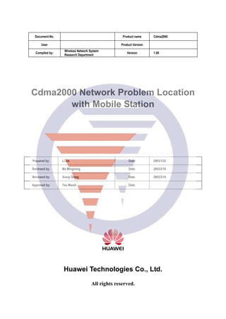 Document No. Product name Cdma2000
User Product Version
Compiled by:
Wireless Network System
Research Department
Version 1.00
Cdma2000 Network Problem Location
with Mobile Station
Prepared by: Li Jie Date: 2003/1/22
Reviewed by: Ma Mingming Date: 2003/2/18
Reviewed by: Xiong Qiang Date: 2003/2/18
Approved by: Tao Maodi Date:
Huawei Technologies Co., Ltd.
All rights reserved.
 