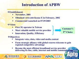 Introduction of APBW
Establishment
      November, 2001
      Obtained CDMA2000 license E in February, 2002
      Commercial Launched on 07/29/2003
Vision
      First 3G operator in Taiwan
                                                        Customer’s
      Most valuable mobile service provider
      Innovation, Quality, Efficiency
                                                         1st Choice
Objectives
     Integrate voice, data, video and media content
      Form strategic alliance with global renown telecoms to gain
      regional competitive advantage
      Become the most efficient broadband service provider
      delivering fix line, cable, internet and mobile communications
 