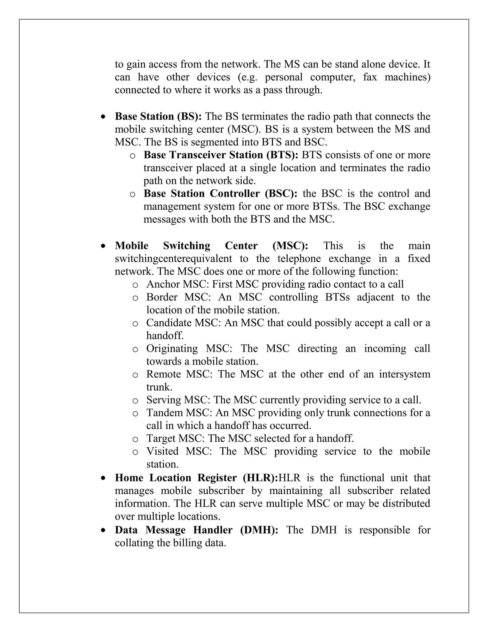 to gain access from the network. The MS can be stand alone device. It
can have other devices (e.g. personal computer, fax machines)
connected to where it works as a pass through.
Base Station (BS): The BS terminates the radio path that connects the
mobile switching center (MSC). BS is a system between the MS and
MSC. The BS is segmented into BTS and BSC.
o Base Transceiver Station (BTS): BTS consists of one or more
transceiver placed at a single location and terminates the radio
path on the network side.
o Base Station Controller (BSC): the BSC is the control and
management system for one or more BTSs. The BSC exchange
messages with both the BTS and the MSC.
Mobile Switching Center (MSC): This is the main
switchingcenterequivalent to the telephone exchange in a fixed
network. The MSC does one or more of the following function:
o Anchor MSC: First MSC providing radio contact to a call
o Border MSC: An MSC controlling BTSs adjacent to the
location of the mobile station.
o Candidate MSC: An MSC that could possibly accept a call or a
handoff.
o Originating MSC: The MSC directing an incoming call
towards a mobile station.
o Remote MSC: The MSC at the other end of an intersystem
trunk.
o Serving MSC: The MSC currently providing service to a call.
o Tandem MSC: An MSC providing only trunk connections for a
call in which a handoff has occurred.
o Target MSC: The MSC selected for a handoff.
o Visited MSC: The MSC providing service to the mobile
station.
Home Location Register (HLR):HLR is the functional unit that
manages mobile subscriber by maintaining all subscriber related
information. The HLR can serve multiple MSC or may be distributed
over multiple locations.
Data Message Handler (DMH): The DMH is responsible for
collating the billing data.
 