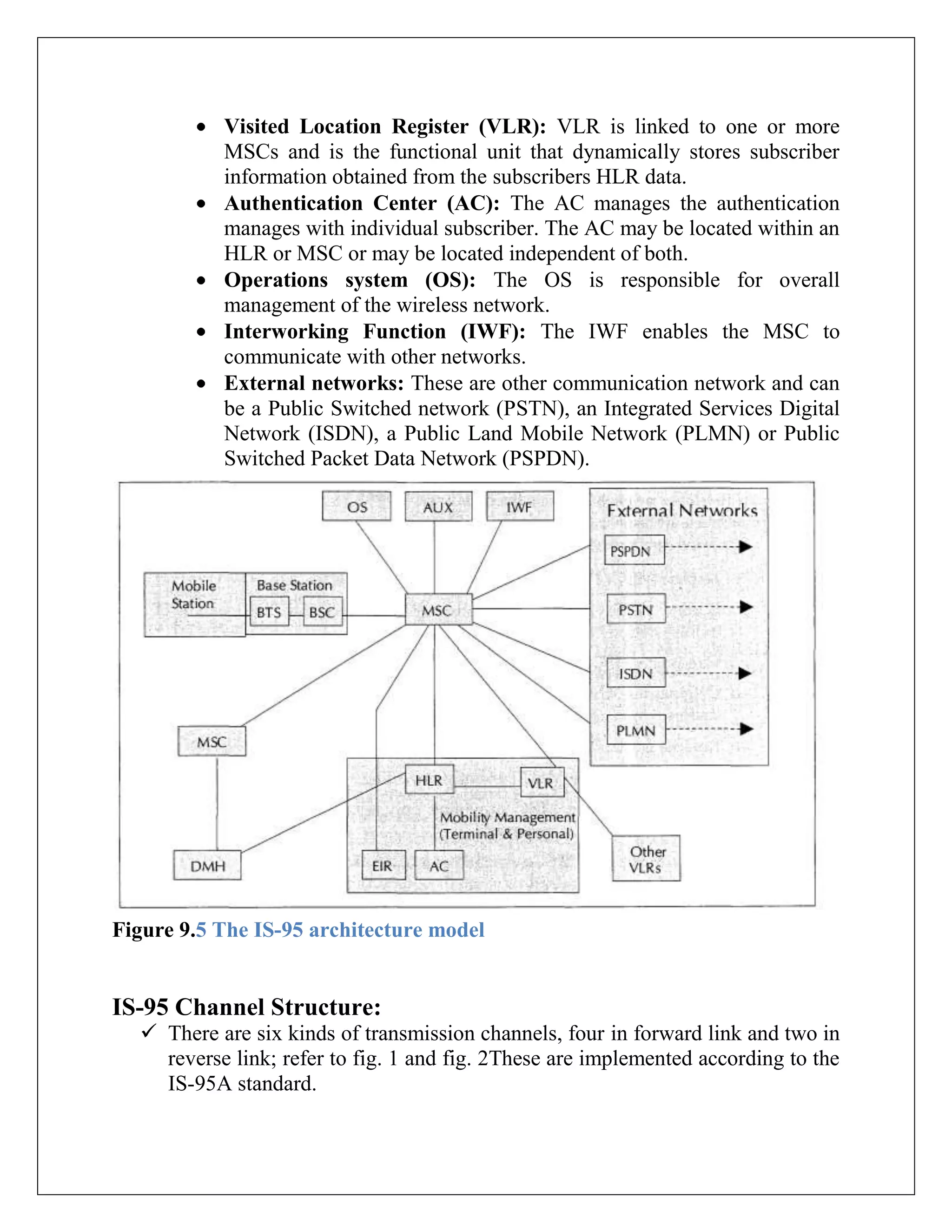 Visited Location Register (VLR): VLR is linked to one or more
MSCs and is the functional unit that dynamically stores subscriber
information obtained from the subscribers HLR data.
Authentication Center (AC): The AC manages the authentication
manages with individual subscriber. The AC may be located within an
HLR or MSC or may be located independent of both.
Operations system (OS): The OS is responsible for overall
management of the wireless network.
Interworking Function (IWF): The IWF enables the MSC to
communicate with other networks.
External networks: These are other communication network and can
be a Public Switched network (PSTN), an Integrated Services Digital
Network (ISDN), a Public Land Mobile Network (PLMN) or Public
Switched Packet Data Network (PSPDN).
Figure 9.5 The IS-95 architecture model
IS-95 Channel Structure:
 There are six kinds of transmission channels, four in forward link and two in
reverse link; refer to fig. 1 and fig. 2These are implemented according to the
IS-95A standard.
 