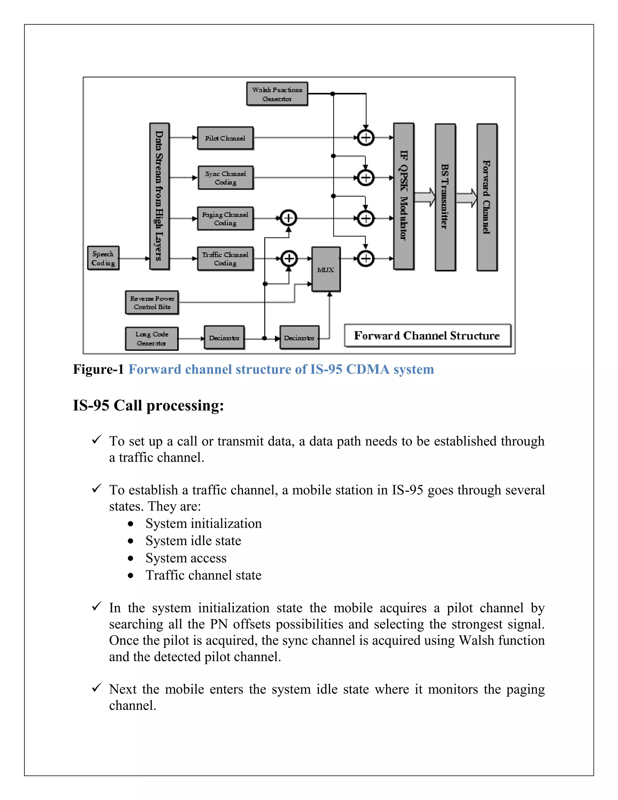 Figure-1 Forward channel structure of IS-95 CDMA system
IS-95 Call processing:
 To set up a call or transmit data, a data path needs to be established through
a traffic channel.
 To establish a traffic channel, a mobile station in IS-95 goes through several
states. They are:
System initialization
System idle state
System access
Traffic channel state
 In the system initialization state the mobile acquires a pilot channel by
searching all the PN offsets possibilities and selecting the strongest signal.
Once the pilot is acquired, the sync channel is acquired using Walsh function
and the detected pilot channel.
 Next the mobile enters the system idle state where it monitors the paging
channel.
 