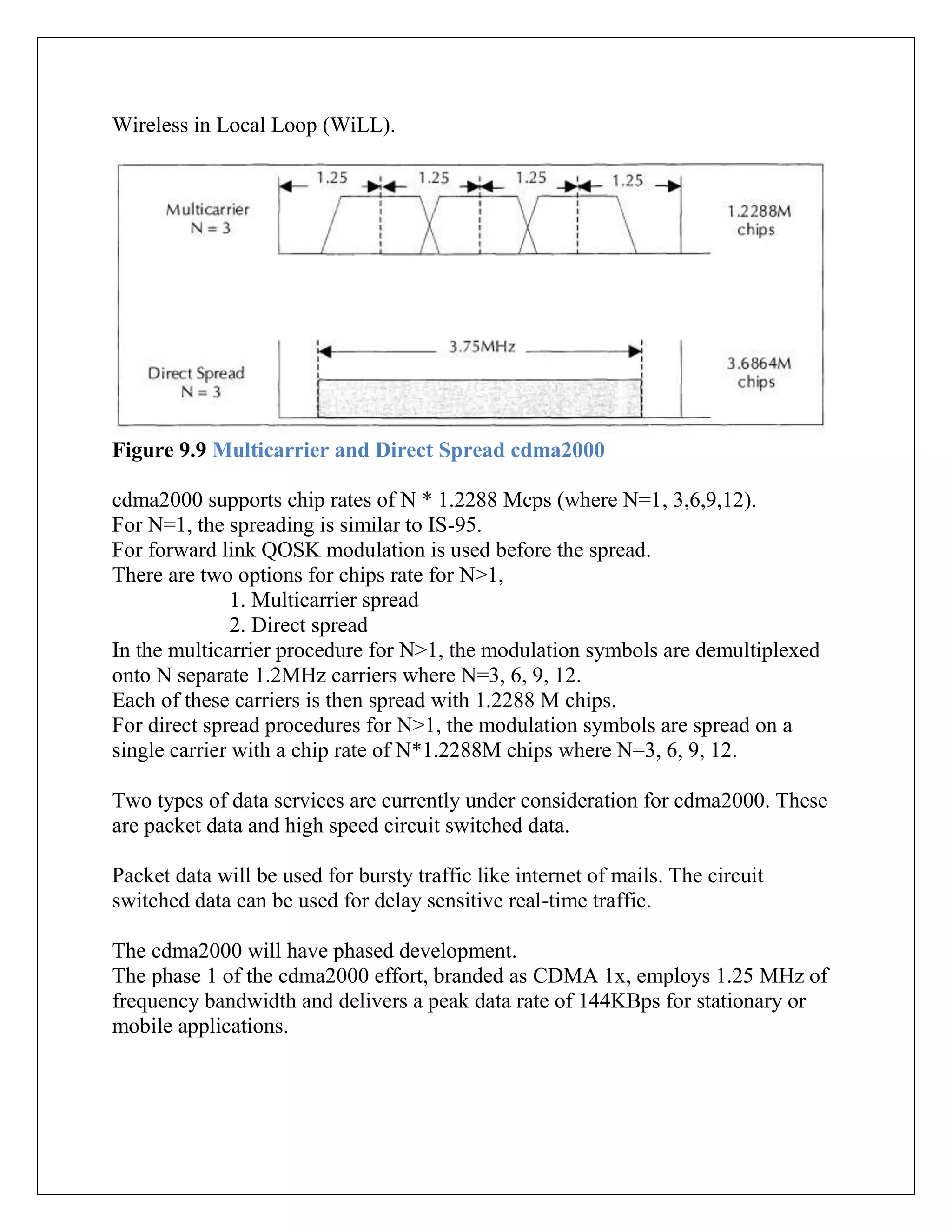 Wireless in Local Loop (WiLL).
Figure 9.9 Multicarrier and Direct Spread cdma2000
cdma2000 supports chip rates of N * 1.2288 Mcps (where N=1, 3,6,9,12).
For N=1, the spreading is similar to IS-95.
For forward link QOSK modulation is used before the spread.
There are two options for chips rate for N>1,
1. Multicarrier spread
2. Direct spread
In the multicarrier procedure for N>1, the modulation symbols are demultiplexed
onto N separate 1.2MHz carriers where N=3, 6, 9, 12.
Each of these carriers is then spread with 1.2288 M chips.
For direct spread procedures for N>1, the modulation symbols are spread on a
single carrier with a chip rate of N*1.2288M chips where N=3, 6, 9, 12.
Two types of data services are currently under consideration for cdma2000. These
are packet data and high speed circuit switched data.
Packet data will be used for bursty traffic like internet of mails. The circuit
switched data can be used for delay sensitive real-time traffic.
The cdma2000 will have phased development.
The phase 1 of the cdma2000 effort, branded as CDMA 1x, employs 1.25 MHz of
frequency bandwidth and delivers a peak data rate of 144KBps for stationary or
mobile applications.
 