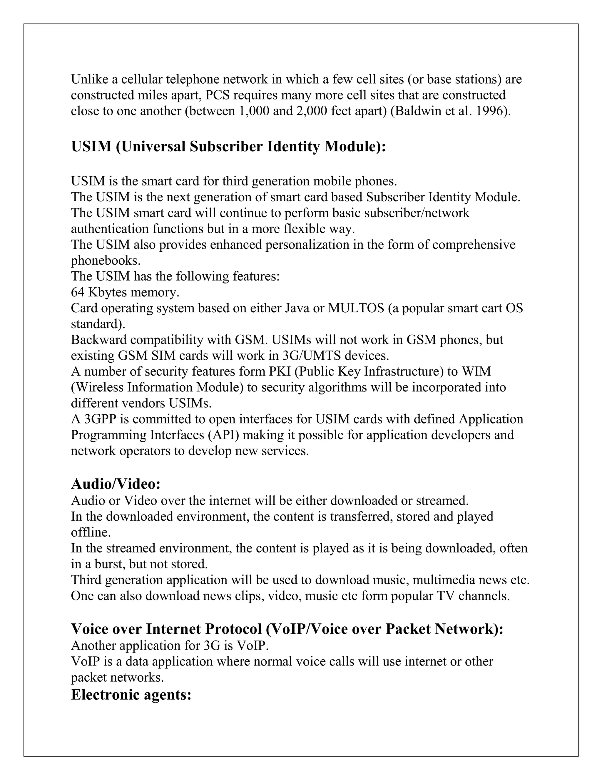 Unlike a cellular telephone network in which a few cell sites (or base stations) are
constructed miles apart, PCS requires many more cell sites that are constructed
close to one another (between 1,000 and 2,000 feet apart) (Baldwin et al. 1996).
USIM (Universal Subscriber Identity Module):
USIM is the smart card for third generation mobile phones.
The USIM is the next generation of smart card based Subscriber Identity Module.
The USIM smart card will continue to perform basic subscriber/network
authentication functions but in a more flexible way.
The USIM also provides enhanced personalization in the form of comprehensive
phonebooks.
The USIM has the following features:
64 Kbytes memory.
Card operating system based on either Java or MULTOS (a popular smart cart OS
standard).
Backward compatibility with GSM. USIMs will not work in GSM phones, but
existing GSM SIM cards will work in 3G/UMTS devices.
A number of security features form PKI (Public Key Infrastructure) to WIM
(Wireless Information Module) to security algorithms will be incorporated into
different vendors USIMs.
A 3GPP is committed to open interfaces for USIM cards with defined Application
Programming Interfaces (API) making it possible for application developers and
network operators to develop new services.
Audio/Video:
Audio or Video over the internet will be either downloaded or streamed.
In the downloaded environment, the content is transferred, stored and played
offline.
In the streamed environment, the content is played as it is being downloaded, often
in a burst, but not stored.
Third generation application will be used to download music, multimedia news etc.
One can also download news clips, video, music etc form popular TV channels.
Voice over Internet Protocol (VoIP/Voice over Packet Network):
Another application for 3G is VoIP.
VoIP is a data application where normal voice calls will use internet or other
packet networks.
Electronic agents:
 