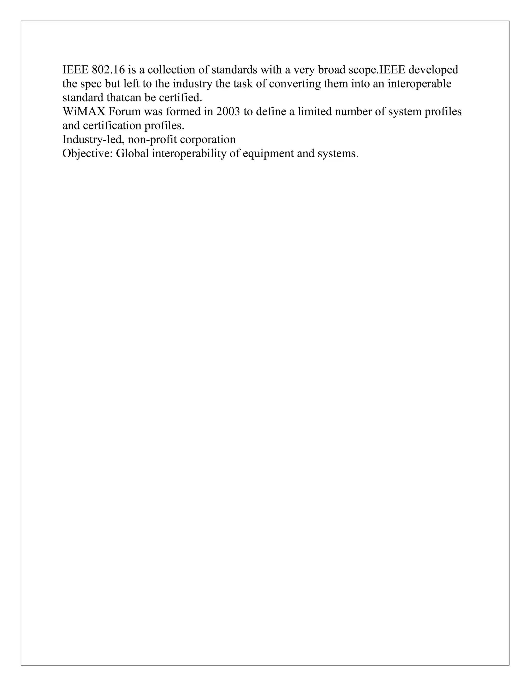 IEEE 802.16 is a collection of standards with a very broad scope.IEEE developed
the spec but left to the industry the task of converting them into an interoperable
standard thatcan be certified.
WiMAX Forum was formed in 2003 to define a limited number of system profiles
and certification profiles.
Industry-led, non-profit corporation
Objective: Global interoperability of equipment and systems.
 