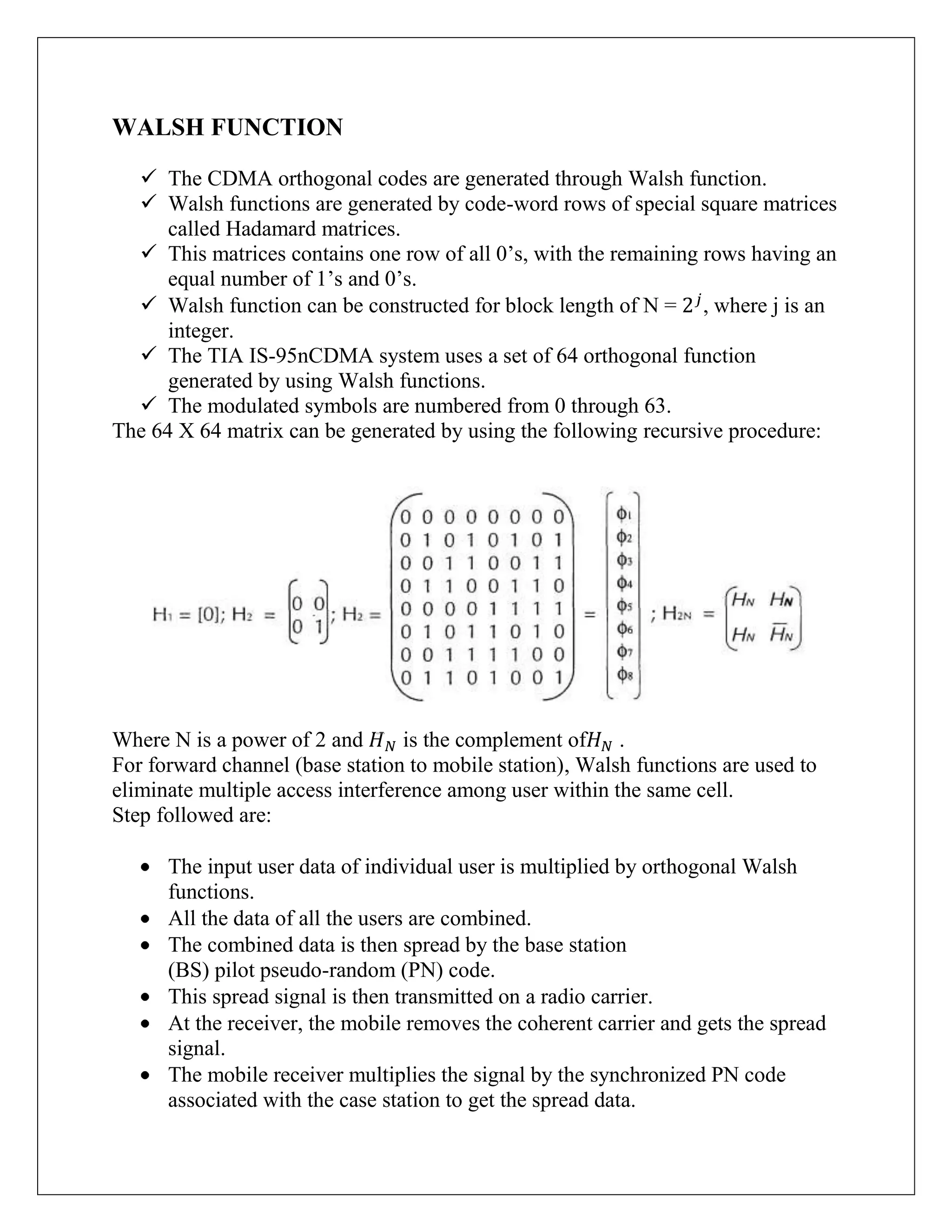 WALSH FUNCTION
 The CDMA orthogonal codes are generated through Walsh function.
 Walsh functions are generated by code-word rows of special square matrices
called Hadamard matrices.
 This matrices contains one row of all 0‟s, with the remaining rows having an
equal number of 1‟s and 0‟s.
 Walsh function can be constructed for block length of N = , where j is an
integer.
 The TIA IS-95nCDMA system uses a set of 64 orthogonal function
generated by using Walsh functions.
 The modulated symbols are numbered from 0 through 63.
The 64 X 64 matrix can be generated by using the following recursive procedure:
Where N is a power of 2 and is the complement of .
For forward channel (base station to mobile station), Walsh functions are used to
eliminate multiple access interference among user within the same cell.
Step followed are:
The input user data of individual user is multiplied by orthogonal Walsh
functions.
All the data of all the users are combined.
The combined data is then spread by the base station
(BS) pilot pseudo-random (PN) code.
This spread signal is then transmitted on a radio carrier.
At the receiver, the mobile removes the coherent carrier and gets the spread
signal.
The mobile receiver multiplies the signal by the synchronized PN code
associated with the case station to get the spread data.
 