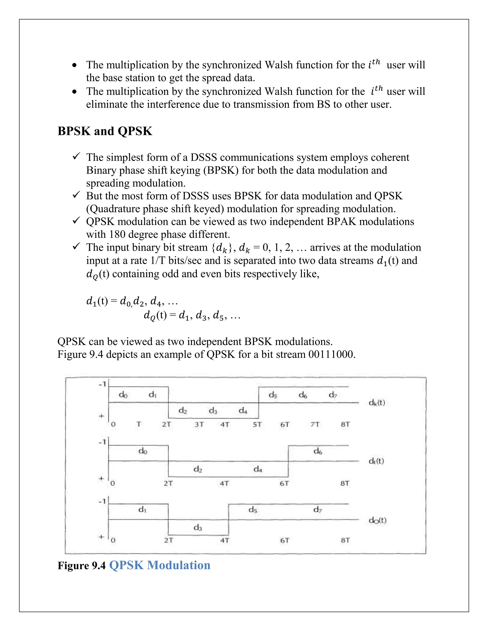 The multiplication by the synchronized Walsh function for the user will
the base station to get the spread data.
The multiplication by the synchronized Walsh function for the user will
eliminate the interference due to transmission from BS to other user.
BPSK and QPSK
 The simplest form of a DSSS communications system employs coherent
Binary phase shift keying (BPSK) for both the data modulation and
spreading modulation.
 But the most form of DSSS uses BPSK for data modulation and QPSK
(Quadrature phase shift keyed) modulation for spreading modulation.
 QPSK modulation can be viewed as two independent BPAK modulations
with 180 degree phase different.
 The input binary bit stream { }, = 0, 1, 2, … arrives at the modulation
input at a rate 1/T bits/sec and is separated into two data streams (t) and
(t) containing odd and even bits respectively like,
(t) = , , …
(t) = , , , …
QPSK can be viewed as two independent BPSK modulations.
Figure 9.4 depicts an example of QPSK for a bit stream 00111000.
Figure 9.4 QPSK Modulation
 