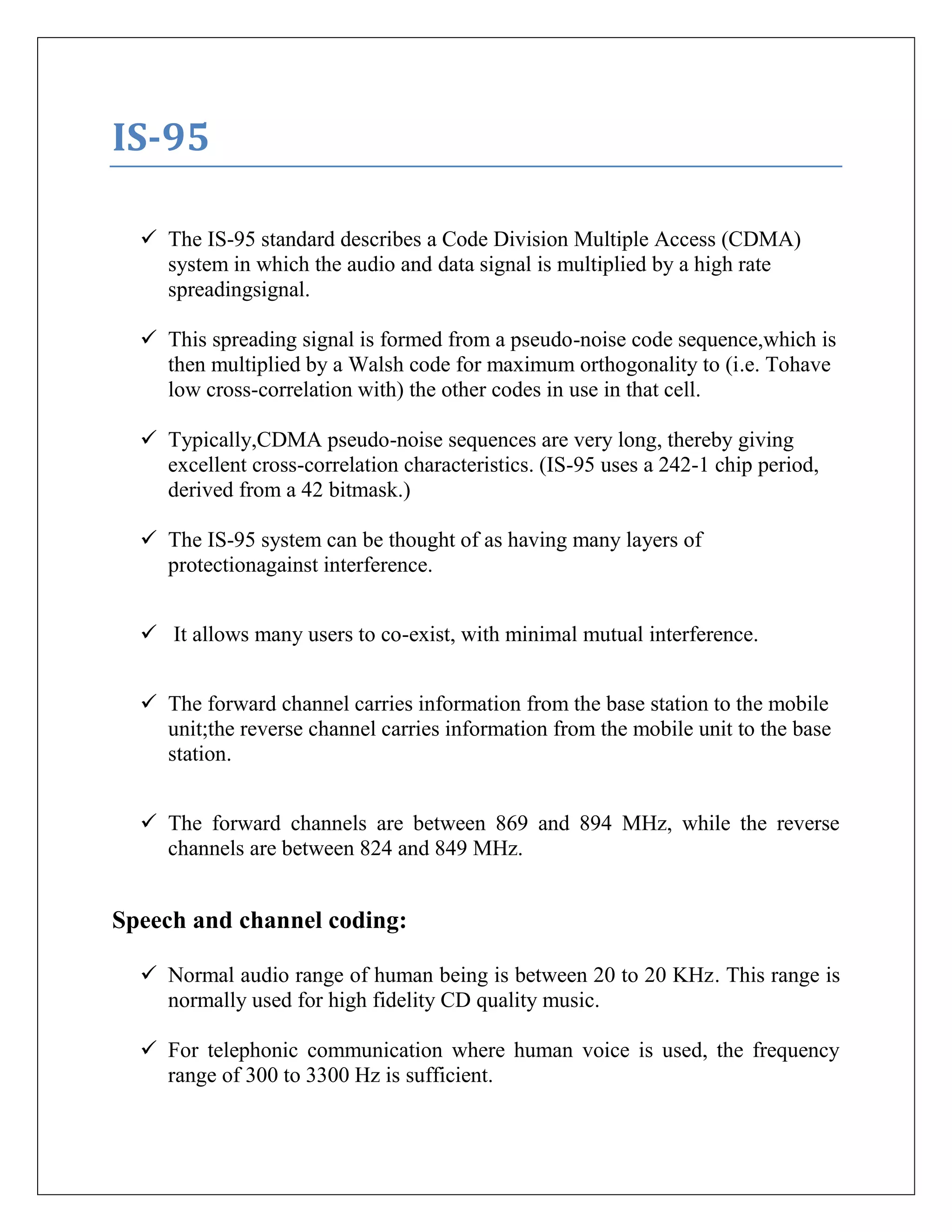 IS-95
 The IS-95 standard describes a Code Division Multiple Access (CDMA)
system in which the audio and data signal is multiplied by a high rate
spreadingsignal.
 This spreading signal is formed from a pseudo-noise code sequence,which is
then multiplied by a Walsh code for maximum orthogonality to (i.e. Tohave
low cross-correlation with) the other codes in use in that cell.
 Typically,CDMA pseudo-noise sequences are very long, thereby giving
excellent cross-correlation characteristics. (IS-95 uses a 242-1 chip period,
derived from a 42 bitmask.)
 The IS-95 system can be thought of as having many layers of
protectionagainst interference.
 It allows many users to co-exist, with minimal mutual interference.
 The forward channel carries information from the base station to the mobile
unit;the reverse channel carries information from the mobile unit to the base
station.
 The forward channels are between 869 and 894 MHz, while the reverse
channels are between 824 and 849 MHz.
Speech and channel coding:
 Normal audio range of human being is between 20 to 20 KHz. This range is
normally used for high fidelity CD quality music.
 For telephonic communication where human voice is used, the frequency
range of 300 to 3300 Hz is sufficient.
 