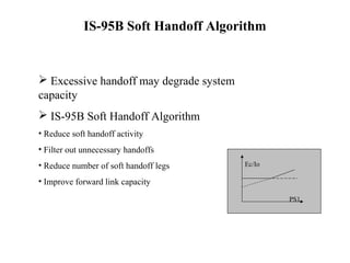 IS-95B Soft Handoff Algorithm 
 Excessive handoff may degrade system 
capacity 
 IS-95B Soft Handoff Algorithm 
• Reduce soft handoff activity 
• Filter out unnecessary handoffs 
• Reduce number of soft handoff legs 
• Improve forward link capacity 
Ec/Io 
PS1 
 