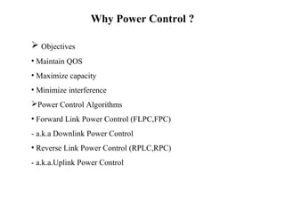 Why Power Control ? 
 Objectives 
• Maintain QOS 
• Maximize capacity 
• Minimize interference 
Power Control Algorithms 
• Forward Link Power Control (FLPC,FPC) 
- a.k.a Downlink Power Control 
• Reverse Link Power Control (RPLC,RPC) 
- a.k.a.Uplink Power Control 
 