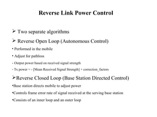 Reverse Link Power Control 
 Two separate algorithms 
 Reverse Open Loop (Autonomous Control) 
• Performed in the mobile 
• Adjust for pathloss 
- Output power based on received signal strength 
- Tx power = - [Mean Received Signal Strength] + correction_factors 
Reverse Closed Loop (Base Station Directed Control) 
•Base station directs mobile to adjust power 
•Controls frame error rate of signal received at the serving base station 
•Consists of an inner loop and an outer loop 
 