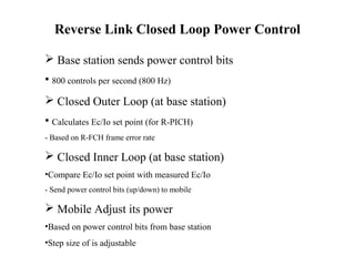 Reverse Link Closed Loop Power Control 
 Base station sends power control bits 
• 800 controls per second (800 Hz) 
 Closed Outer Loop (at base station) 
• Calculates Ec/Io set point (for R-PICH) 
- Based on R-FCH frame error rate 
 Closed Inner Loop (at base station) 
•Compare Ec/Io set point with measured Ec/Io 
- Send power control bits (up/down) to mobile 
 Mobile Adjust its power 
•Based on power control bits from base station 
•Step size of is adjustable 
 