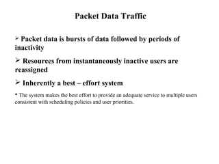 Packet Data Traffic 
 Packet data is bursts of data followed by periods of 
inactivity 
 Resources from instantaneously inactive users are 
reassigned 
 Inherently a best – effort system 
• The system makes the best effort to provide an adequate service to multiple users 
consistent with scheduling policies and user priorities. 
 