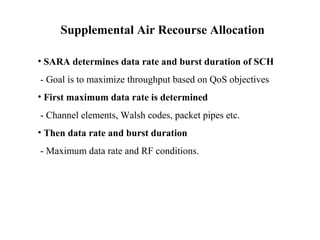 Supplemental Air Recourse Allocation 
• SARA determines data rate and burst duration of SCH 
- Goal is to maximize throughput based on QoS objectives 
• First maximum data rate is determined 
- Channel elements, Walsh codes, packet pipes etc. 
• Then data rate and burst duration 
- Maximum data rate and RF conditions. 
 