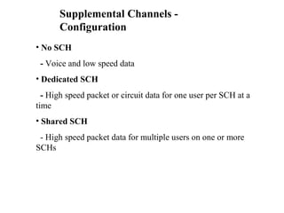 Supplemental Channels - 
Configuration 
• No SCH 
- Voice and low speed data 
• Dedicated SCH 
- High speed packet or circuit data for one user per SCH at a 
time 
• Shared SCH 
- High speed packet data for multiple users on one or more 
SCHs 
 
