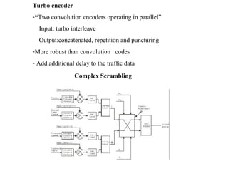 Turbo encoder 
-“Two convolution encoders operating in parallel” 
Input: turbo interleave 
Output:concatenated, repetition and puncturing 
-More robust than convolution codes 
- Add additional delay to the traffic data 
Complex Scrambling 
 