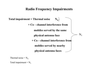 Radio Frequency Impairments 
Total impairment = Thermal noise NO 
+ Co – channel interference from 
mobiles served by the same 
physical antenna face 
+ Co – channel interference from 
mobiles served by nearby 
physical antenna faces 
NT 
Thermal noise = NO 
Total impairment = NT 
 