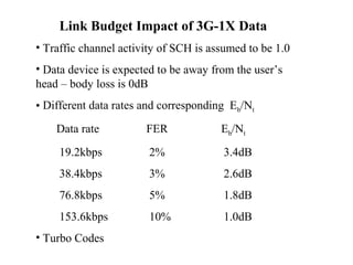 Link Budget Impact of 3G-1X Data 
• Traffic channel activity of SCH is assumed to be 1.0 
• Data device is expected to be away from the user’s 
head – body loss is 0dB 
• Different data rates and corresponding Eb/Nt 
Data rate FER Eb/Nt 
19.2kbps 2% 3.4dB 
38.4kbps 3% 2.6dB 
76.8kbps 5% 1.8dB 
153.6kbps 10% 1.0dB 
• Turbo Codes 
 