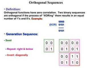 Orthogonal Sequences 
• Definition: 
Orthogonal functions have zero correlation. Two binary sequences 
are orthogonal if the process of “XORing” them results in an equal 
number of 1’s and 0’s. EExxaammppllee:: 
00000000 
((XOR) 00110011 
------------ 
00110011 
• GGeenneerraattiioonn SSeeqquueennccee:: 
- Seed 
0 0 
- Repeat: right & below 0 1 
- Invert: diagonally 
0 0 
0 1 
0 0 
0 1 
0 0 
0 1 
1 1 
1 0 
 