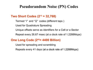 Pseudorandom Noise (PN) Codes 
 Two Short Codes (215 = 32,768) 
Termed “I” and “Q” codes (different taps ) 
Used for Quadrature Spreading 
Unique offsets serve as identifiers for a Cell or a Sector 
Repeat every 26.67 msec (at a clock rate of 1.2288Mcps) 
 One Long Code (242= 4400 Billion) 
Used for spreading and scrambling 
Repeats every 41 days (at a clock rraattee ooff 11.22228888MMccppss)) 
 