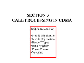 SECTION 3 
CALL PROCESSING IN CDMA 
Section Introduction 
•Mobile Initialization 
•Mobile Registration 
•Handoff Types 
•Rake Receiver 
•Power Control 
•Vocoding 
 