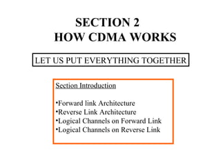 SECTION 2 
HOW CDMA WORKS 
LET US PUT EVERYTHING TOGETHER 
Section Introduction 
•Forward link Architecture 
•Reverse Link Architecture 
•Logical Channels on Forward Link 
•Logical Channels on Reverse Link 
 