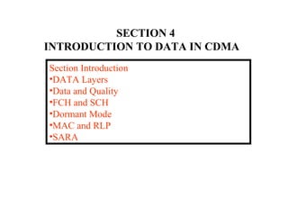 SECTION 4 
INTRODUCTION TO DATA IN CDMA 
Section Introduction 
•DATA Layers 
•Data and Quality 
•FCH and SCH 
•Dormant Mode 
•MAC and RLP 
•SARA 
 