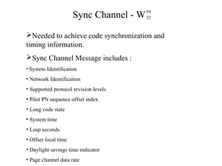 Sync Channel - W 
64 
32 
Needed to achieve code synchronization and 
timing information. 
Sync Channel Message includes : 
• System Identification 
• Network Identification 
• Supported protocol revision levels 
• Pilot PN sequence offset index 
• Long code state 
• System time 
• Leap seconds 
• Offset local time 
• Daylight savings time indicator 
• Page channel data rate 
 