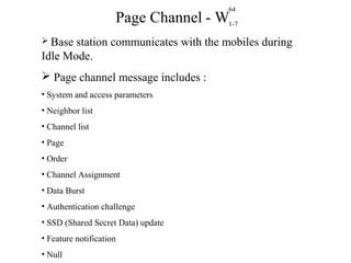 64 
1-7 
Page Channel - W 
 Base station communicates with the mobiles during 
Idle Mode. 
 Page channel message includes : 
• System and access parameters 
• Neighbor list 
• Channel list 
• Page 
• Order 
• Channel Assignment 
• Data Burst 
• Authentication challenge 
• SSD (Shared Secret Data) update 
• Feature notification 
• Null 
 