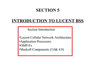 SECTION 5 
INTRODUCTION TO LUCENT BSS 
Section Introduction 
•Lucent Cellular Network Architecture 
•Application Processors 
•OMP-Fx 
•Modcell Components (3.0& 4.0) 
 
