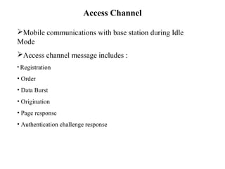 Access Channel 
Mobile communications with base station during Idle 
Mode 
Access channel message includes : 
• Registration 
• Order 
• Data Burst 
• Origination 
• Page response 
• Authentication challenge response 
 