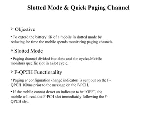 Slotted Mode  Quick Paging Channel 
 Objective 
• To extend the battery life of a mobile in slotted mode by 
reducing the time the mobile spends monitoring paging channels. 
 Slotted Mode 
• Paging channel divided into slots and slot cycles.Mobile 
monitors specific slot in a slot cycle. 
 F-QPCH Functionality 
• Paging or configuration change indicators is sent out on the F-QPCH 
100ms prior to the message on the F-PCH. 
• If the mobile cannot detect an indicator to be “OFF”, the 
mobile will read the F-PCH slot immediately following the F-QPCH 
slot. 
 