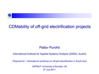 CDMability of off-grid electrification projects



                              Pallav Purohit
  International Institute for Applied Systems Analysis (IIASA), Austria

  Prepared for - International workshop on off-grid electrification in South Asia

                      CEPMLP, University of Dundee, UK
                               6th July 2011
 