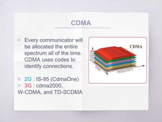 ▧ Every communicator will
be allocated the entire
spectrum all of the time.
CDMA uses codes to
identify connections.
▧ 2G : IS-95 (CdmaOne)
▧ 3G : cdma2000,
W-CDMA, and TD-SCDMA
CDMA
 