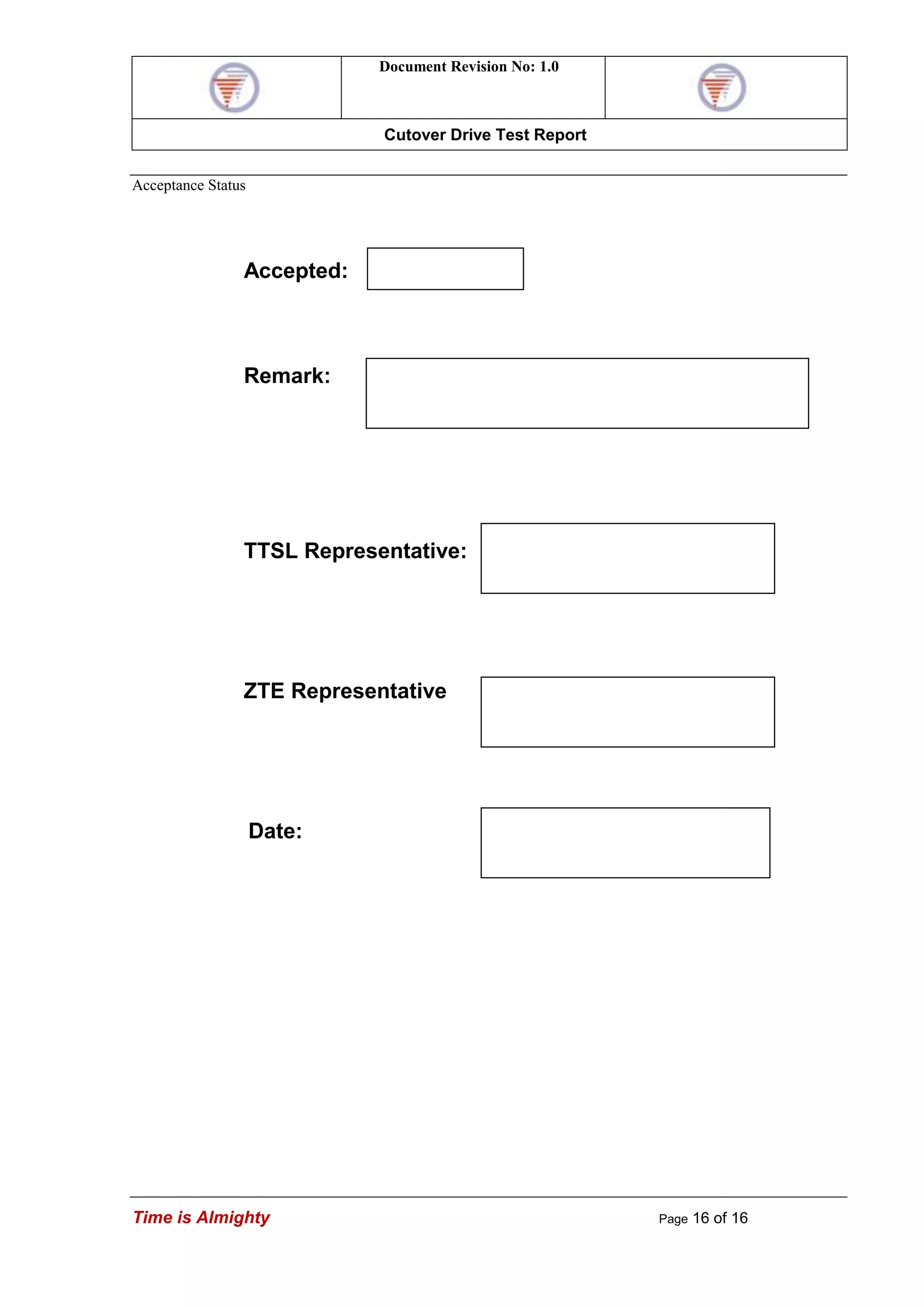 Document Revision No: 1.0
Cutover Drive Test Report
Time is Almighty Page 16 of 16
Acceptance Status
Accepted:
Remark:
TTSL Representative:
ZTE Representative
Date:
 