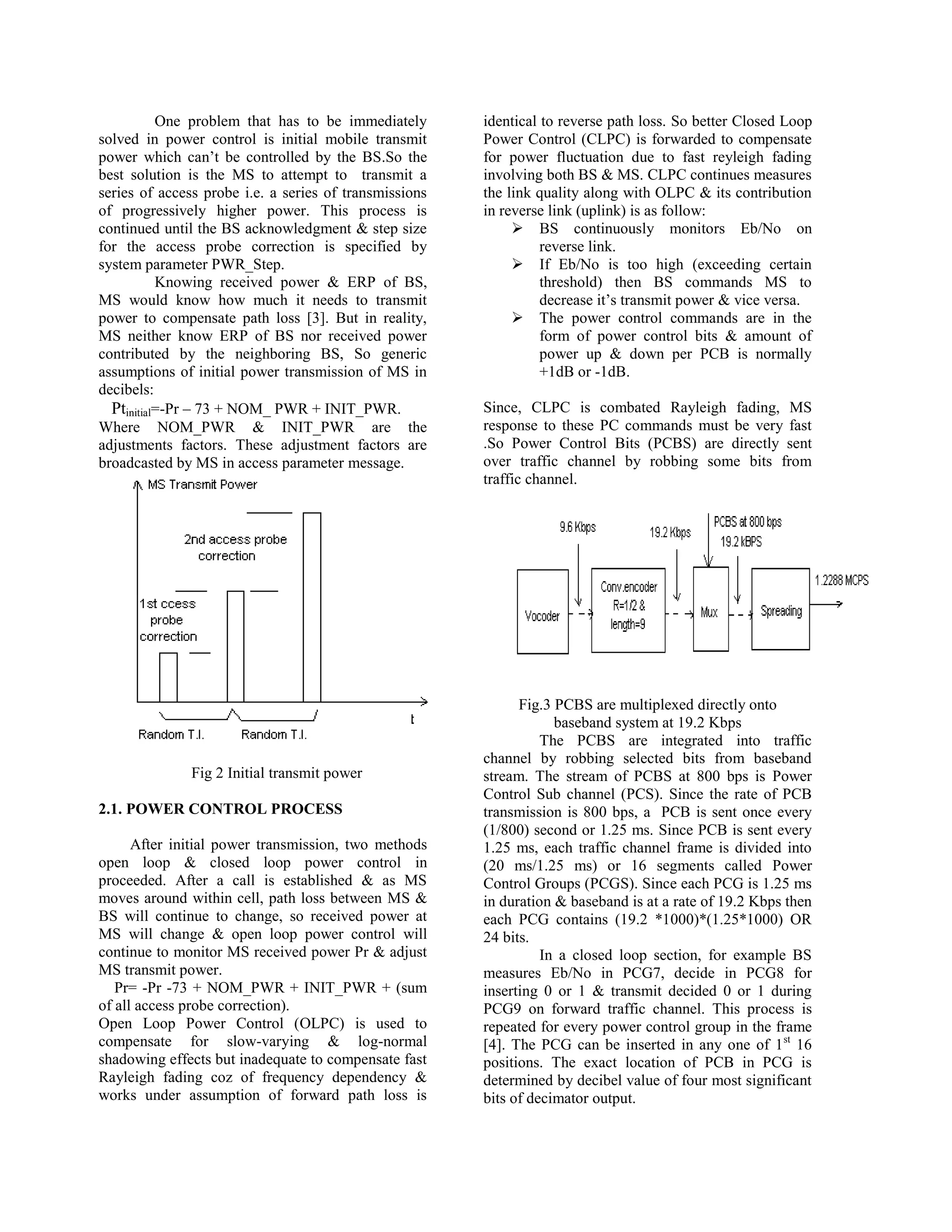 One problem that has to be immediately       identical to reverse path loss. So better Closed Loop
solved in power control is initial mobile transmit      Power Control (CLPC) is forwarded to compensate
power which can‟t be controlled by the BS.So the        for power fluctuation due to fast reyleigh fading
best solution is the MS to attempt to transmit a        involving both BS & MS. CLPC continues measures
series of access probe i.e. a series of transmissions   the link quality along with OLPC & its contribution
of progressively higher power. This process is          in reverse link (uplink) is as follow:
continued until the BS acknowledgment & step size             BS continuously monitors Eb/No on
for the access probe correction is specified by                   reverse link.
system parameter PWR_Step.                                    If Eb/No is too high (exceeding certain
           Knowing received power & ERP of BS,                    threshold) then BS commands MS to
MS would know how much it needs to transmit                       decrease it‟s transmit power & vice versa.
power to compensate path loss [3]. But in reality,            The power control commands are in the
MS neither know ERP of BS nor received power                      form of power control bits & amount of
contributed by the neighboring BS, So generic                     power up & down per PCB is normally
assumptions of initial power transmission of MS in                +1dB or -1dB.
decibels:
  Ptinitial=-Pr – 73 + NOM_ PWR + INIT_PWR.             Since, CLPC is combated Rayleigh fading, MS
Where NOM_PWR & INIT_PWR are the                        response to these PC commands must be very fast
adjustments factors. These adjustment factors are       .So Power Control Bits (PCBS) are directly sent
broadcasted by MS in access parameter message.          over traffic channel by robbing some bits from
                                                        traffic channel.




                                                              Fig.3 PCBS are multiplexed directly onto
                                                                    baseband system at 19.2 Kbps
                                                                  The PCBS are integrated into traffic
                                                        channel by robbing selected bits from baseband
              Fig 2 Initial transmit power              stream. The stream of PCBS at 800 bps is Power
                                                        Control Sub channel (PCS). Since the rate of PCB
2.1. POWER CONTROL PROCESS                              transmission is 800 bps, a PCB is sent once every
                                                        (1/800) second or 1.25 ms. Since PCB is sent every
      After initial power transmission, two methods     1.25 ms, each traffic channel frame is divided into
open loop & closed loop power control in                (20 ms/1.25 ms) or 16 segments called Power
proceeded. After a call is established & as MS          Control Groups (PCGS). Since each PCG is 1.25 ms
moves around within cell, path loss between MS &        in duration & baseband is at a rate of 19.2 Kbps then
BS will continue to change, so received power at        each PCG contains (19.2 *1000)*(1.25*1000) OR
MS will change & open loop power control will           24 bits.
continue to monitor MS received power Pr & adjust                 In a closed loop section, for example BS
MS transmit power.                                      measures Eb/No in PCG7, decide in PCG8 for
   Pr= -Pr -73 + NOM_PWR + INIT_PWR + (sum              inserting 0 or 1 & transmit decided 0 or 1 during
of all access probe correction).                        PCG9 on forward traffic channel. This process is
Open Loop Power Control (OLPC) is used to               repeated for every power control group in the frame
compensate for slow-varying & log-normal                [4]. The PCG can be inserted in any one of 1 st 16
shadowing effects but inadequate to compensate fast     positions. The exact location of PCB in PCG is
Rayleigh fading coz of frequency dependency &           determined by decibel value of four most significant
works under assumption of forward path loss is          bits of decimator output.
 