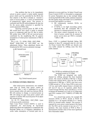 One problem that has to be immediately       identical to reverse path loss. So better Closed Loop
solved in power control is initial mobile transmit      Power Control (CLPC) is forwarded to compensate
power which can‟t be controlled by the BS.So the        for power fluctuation due to fast reyleigh fading
best solution is the MS to attempt to transmit a        involving both BS & MS. CLPC continues measures
series of access probe i.e. a series of transmissions   the link quality along with OLPC & its contribution
of progressively higher power. This process is          in reverse link (uplink) is as follow:
continued until the BS acknowledgment & step size             BS continuously monitors Eb/No on
for the access probe correction is specified by                   reverse link.
system parameter PWR_Step.                                    If Eb/No is too high (exceeding certain
           Knowing received power & ERP of BS,                    threshold) then BS commands MS to
MS would know how much it needs to transmit                       decrease it‟s transmit power & vice versa.
power to compensate path loss [3]. But in reality,            The power control commands are in the
MS neither know ERP of BS nor received power                      form of power control bits & amount of
contributed by the neighboring BS, So generic                     power up & down per PCB is normally
assumptions of initial power transmission of MS in                +1dB or -1dB.
decibels:
  Ptinitial=-Pr – 73 + NOM_ PWR + INIT_PWR.             Since, CLPC is combated Rayleigh fading, MS
Where NOM_PWR & INIT_PWR are the                        response to these PC commands must be very fast
adjustments factors. These adjustment factors are       .So Power Control Bits (PCBS) are directly sent
broadcasted by MS in access parameter message.          over traffic channel by robbing some bits from
                                                        traffic channel.




                                                              Fig.3 PCBS are multiplexed directly onto
                                                                    baseband system at 19.2 Kbps
                                                                  The PCBS are integrated into traffic
                                                        channel by robbing selected bits from baseband
              Fig 2 Initial transmit power              stream. The stream of PCBS at 800 bps is Power
                                                        Control Sub channel (PCS). Since the rate of PCB
2.1. POWER CONTROL PROCESS                              transmission is 800 bps, a PCB is sent once every
                                                        (1/800) second or 1.25 ms. Since PCB is sent every
      After initial power transmission, two methods     1.25 ms, each traffic channel frame is divided into
open loop & closed loop power control in                (20 ms/1.25 ms) or 16 segments called Power
proceeded. After a call is established & as MS          Control Groups (PCGS). Since each PCG is 1.25 ms
moves around within cell, path loss between MS &        in duration & baseband is at a rate of 19.2 Kbps then
BS will continue to change, so received power at        each PCG contains (19.2 *1000)*(1.25*1000) OR
MS will change & open loop power control will           24 bits.
continue to monitor MS received power Pr & adjust                 In a closed loop section, for example BS
MS transmit power.                                      measures Eb/No in PCG7, decide in PCG8 for
   Pr= -Pr -73 + NOM_PWR + INIT_PWR + (sum              inserting 0 or 1 & transmit decided 0 or 1 during
of all access probe correction).                        PCG9 on forward traffic channel. This process is
Open Loop Power Control (OLPC) is used to               repeated for every power control group in the frame
compensate for slow-varying & log-normal                [4]. The PCG can be inserted in any one of 1 st 16
shadowing effects but inadequate to compensate fast     positions. The exact location of PCB in PCG is
Rayleigh fading coz of frequency dependency &           determined by decibel value of four most significant
works under assumption of forward path loss is          bits of decimator output.
 