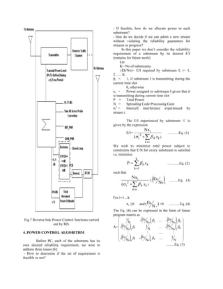 - If feasible, how do we allocate power to each
                                                     substream?
                                                     - Hoe do we decide if we can admit a new stream
                                                     without violating the reliability guarantees for
                                                     streams in progress?
                                                            In this paper we don‟t consider the reliability
                                                     requirement of a substream by its desired E/I
                                                     (remains for future work)
                                                           Let
                                                           K= No of substreams.
                                                           (Eb/No)= E/I required by substream I, i= 1,
                                                     2……K.
                                                     βi =       1, if substream I is transmitting during the
                                                     current time slot
                                                                0, otherwise
                                                     xi =       Power assigned to substream I given that it
                                                     is transmitting during current time slot
                                                     P = Total Power
                                                     N =        Spreading Code Processing Gain
                                                     σi2 =      Intercell interference experienced by
                                                     stream i.

                                                              The E/I experienced by substream „i‟ is
                                                     given by the expression
                                                                                      Nxi
                                                                 E/I=                                         ………Eq. (1)
                                                                          ( i     k xk )
                                                                                      k i
                                                     We wish to minimize total power subject to
                                                     constraints that E/N for every substream is satisfied
                                                     i.e. minimize
                                                                           k
                                                                 P    k xk                                 ……….Eq. (2)
                                                                          k 1
                                                     such that
                                                                         Nxi
                                                           ( i    k xk )
                                                                 
                                                                                             ≥   E N 
                                                                                                  b
                                                                                                        oi
                                                                                                               ..........Eq. (3)

                                                                         k i

                                                     For i=1....k
                                                                 xi ≥0           and (Eb              ) >0     ............Eq. (4)
                                                                                                 N
                                                     The Eq. (4) can be expressed                      in the form of linear
                                                     program matrix as
Fig.7 Reverse link Power Control functions carried      
                                                        
                                                               1
                                                                 N
                                                                       - Eb      
                                                                            No 1 2
                                                                                                      - Eb    N 
                                                                                                                   o1 k
                                                                                                                           
                                                                                                                           
                    out by MS.
                                                        
                                                           
                                                     A=  - Eb     
                                                               No 2 1
                                                                           1
                                                                              N
                                                                                                            - E
                                                                                                                b
                                                                                                                  N
                                                                                                                    
                                                                                                                     o2 k 
                                                                                                                           
4. POWER CONTROL ALGORITHM                                                                                            

          Before PC, each of the substrams has its      
                                                           
                                                         Eb
                                                        -
                                                               No k 1
                                                                     
                                                                    - Eb No  2
                                                                               k
                                                                                                                1
                                                                                                                     N
                                                                                                                           
                                                                                                                           
                                                                                                                           
own desired reliability requirement, we wise to                                                              .........Eq. (5)
address three issues [6]:
 - How to determine if the set of requirement is
feasible or not?
 