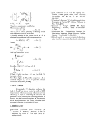  xi 
     
                1 Eb
              
                   2
                          No 1 
                                                               [2]K.S. Gilhousen et al, “On the capacity of a
                                                                    cellular CDMA system,”IEEE Trans. Vehicular
X=    , b=                 ,                                  Technology, vol. 40, no. 2, pp. 303-312,
    x 
     k
               2 Eb
              1
                         No k 
                                
                                                                 May1991.
                                                                  [3]Theodore S. Rapport,” Wireless Communication,
                                                                    Principles & Practice,”2nd Edition, Published in
c = 1   k .........Eq. (6)                                     New Delhi, 2005.
The above equations are modified as:                              [4]Samuel C. Yang,” CDMA RF Signal
Minimize cx such that                                               Engineering,” London, ISBN 0-89006-991-
         Ax ≥ b, x ≥ 0            .......Eq. (7)                    3.1998.
The Eq. (7) is solved optimally for finding closed                [5]Qualcomm Inc., “Compatibility Standard for
form optimal solution to the system.                                Dual-Mode Wideband Spread Spectrum Cellular
A feasible solution to the system Ax=b, x ≥ 0 is                    System,” TIA/EIA/IS- 95, July 1993.
obtained by considering following assumptions:                    [6]Google search as www.power control algorithm
                xi = i i  i2  P             ......Eq. (8)
                                                                    class based power control algorithm in cdma.html.

Where

α=
     E N  , i=1....k
                 b

   N  E   
                          o
 i                                                ......Eq. (9)
                      b
          N                   oi
And total transmitted power
            k
           k k k2
     P= k 1                                    ......Eq. (10)
                  k
        1    k k
                 k 1
From Eq. (10), 0≤ P≤ ∞ if and only if
        k
         k k < 1                            ......Eq. (11)
       k 1
If Eq.(11) holds true, then x ≥ 0 and Eq. (8) & (9)
represent a finite.
Now from Eq.(1) & (11), under comparison , βk is
constant integer so, x<<1≈ 0 provides unique
solution to the system [Ax ≈ 0].

5. CONCLUSION

         Dynamically PC algorithm performs the
task of closed loop power control as well as QOS
improvement Substream concept enhances network
efficiency as well as combating of both near far
problem & self -jamming/anti-jamming problem. It
reduces the MS transmission power & the capacity
of the system enhances but system becomes more
complex in the case of substream division.

6. REFERENCES

[1]Research documents from University of
  California at Berkeley, Berkeley, CA94720
  published by Louis C. Yun and David G.
  Messerschmitt.
 