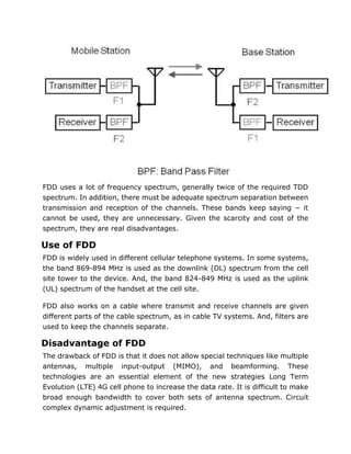 FDD uses a lot of frequency spectrum, generally twice of the required TDD
spectrum. In addition, there must be adequate spectrum separation between
transmission and reception of the channels. These bands keep saying − it
cannot be used, they are unnecessary. Given the scarcity and cost of the
spectrum, they are real disadvantages.
Use of FDD
FDD is widely used in different cellular telephone systems. In some systems,
the band 869-894 MHz is used as the downlink (DL) spectrum from the cell
site tower to the device. And, the band 824-849 MHz is used as the uplink
(UL) spectrum of the handset at the cell site.
FDD also works on a cable where transmit and receive channels are given
different parts of the cable spectrum, as in cable TV systems. And, filters are
used to keep the channels separate.
Disadvantage of FDD
The drawback of FDD is that it does not allow special techniques like multiple
antennas, multiple input-output (MIMO), and beamforming. These
technologies are an essential element of the new strategies Long Term
Evolution (LTE) 4G cell phone to increase the data rate. It is difficult to make
broad enough bandwidth to cover both sets of antenna spectrum. Circuit
complex dynamic adjustment is required.
 