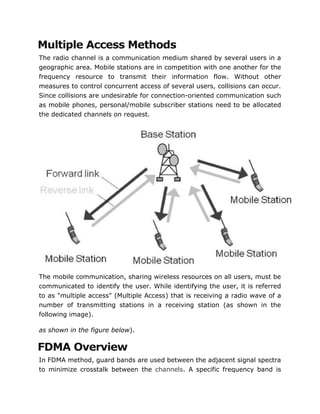Multiple Access Methods
The radio channel is a communication medium shared by several users in a
geographic area. Mobile stations are in competition with one another for the
frequency resource to transmit their information flow. Without other
measures to control concurrent access of several users, collisions can occur.
Since collisions are undesirable for connection-oriented communication such
as mobile phones, personal/mobile subscriber stations need to be allocated
the dedicated channels on request.
The mobile communication, sharing wireless resources on all users, must be
communicated to identify the user. While identifying the user, it is referred
to as "multiple access" (Multiple Access) that is receiving a radio wave of a
number of transmitting stations in a receiving station (as shown in the
following image).
as shown in the figure below).
FDMA Overview
In FDMA method, guard bands are used between the adjacent signal spectra
to minimize crosstalk between the channels. A specific frequency band is
 