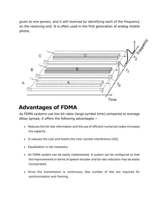 given to one person, and it will received by identifying each of the frequency
on the receiving end. It is often used in the first generation of analog mobile
phone.
Advantages of FDMA
As FDMA systems use low bit rates (large symbol time) compared to average
delay spread, it offers the following advantages −
 Reduces the bit rate information and the use of efficient numerical codes increases
the capacity.
 It reduces the cost and lowers the inter symbol interference (ISI)
 Equalization is not necessary.
 An FDMA system can be easily implemented. A system can be configured so that
the improvements in terms of speech encoder and bit rate reduction may be easily
incorporated.
 Since the transmission is continuous, less number of bits are required for
synchronization and framing.
 